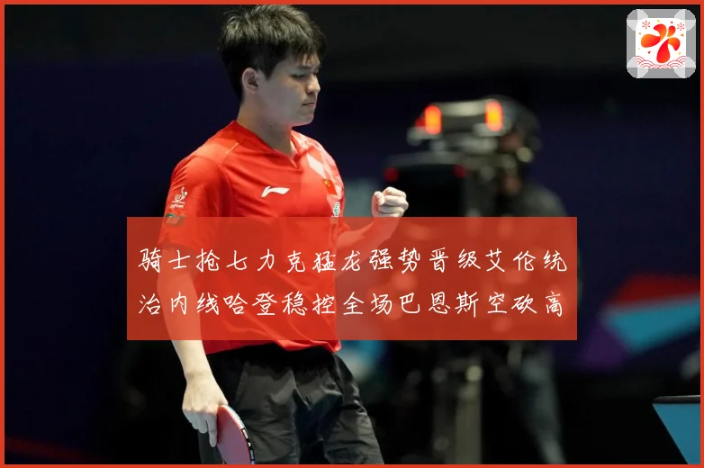 骑士抢七力克猛龙强势晋级艾伦统治内线哈登稳控全场巴恩斯空砍高赛场复盘：最新赛事动态与深度分析