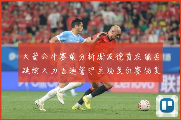 火箭公牛赛前分析谢泼德首发能否延续火力吉迪誓守主场复仇赛场复盘：最新赛事动态与深度分析