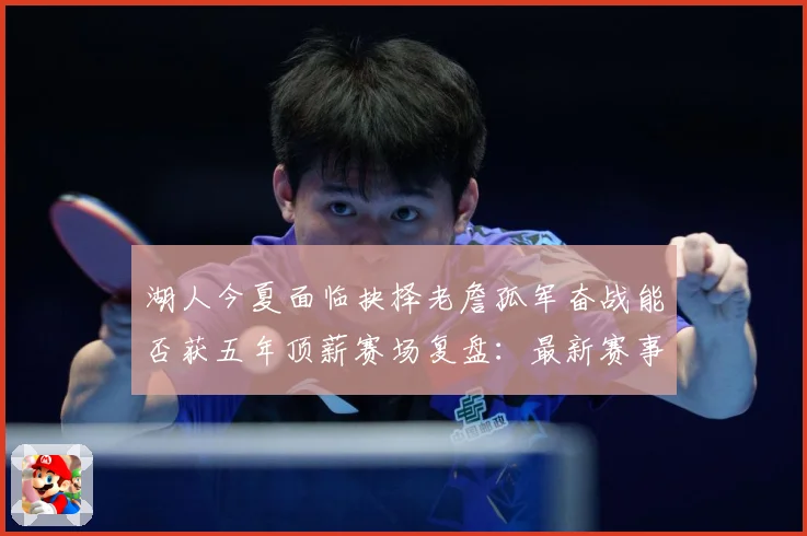 湖人今夏面临抉择老詹孤军奋战能否获五年顶薪赛场复盘：最新赛事动态与深度分析