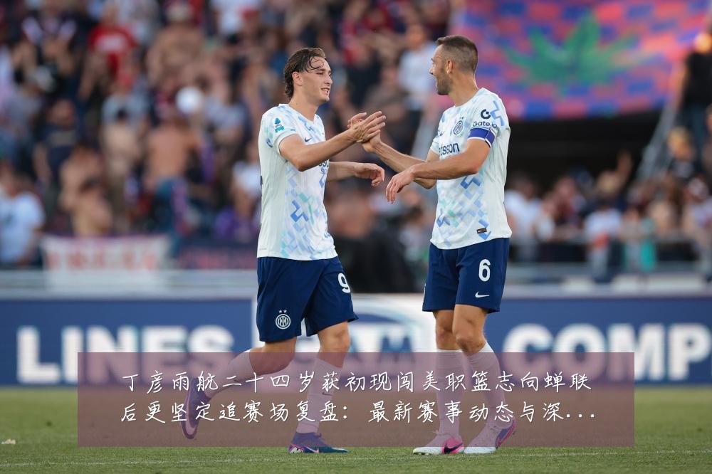 丁彦雨航二十四岁获初现闯美职篮志向蝉联后更坚定追赛场复盘：最新赛事动态与深度分析