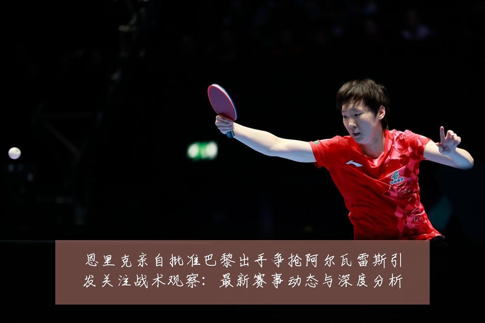 恩里克亲自批准巴黎出手争抢阿尔瓦雷斯引发关注战术观察：最新赛事动态与深度分析