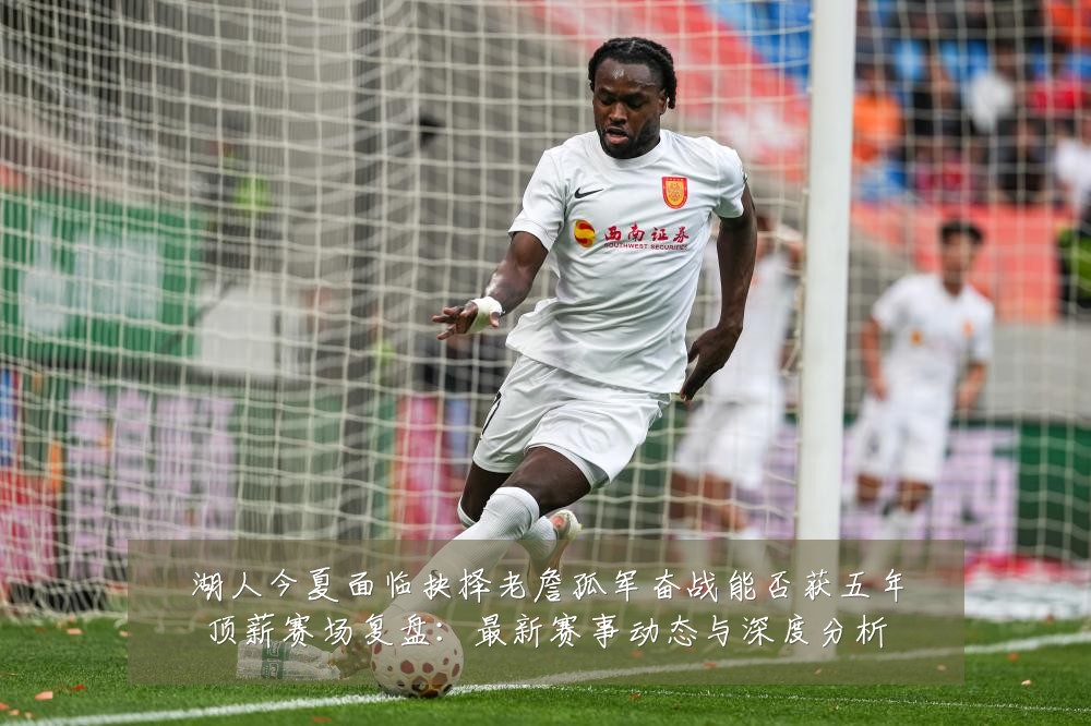 湖人今夏面临抉择老詹孤军奋战能否获五年顶薪赛场复盘:最新赛事动态与深度分析