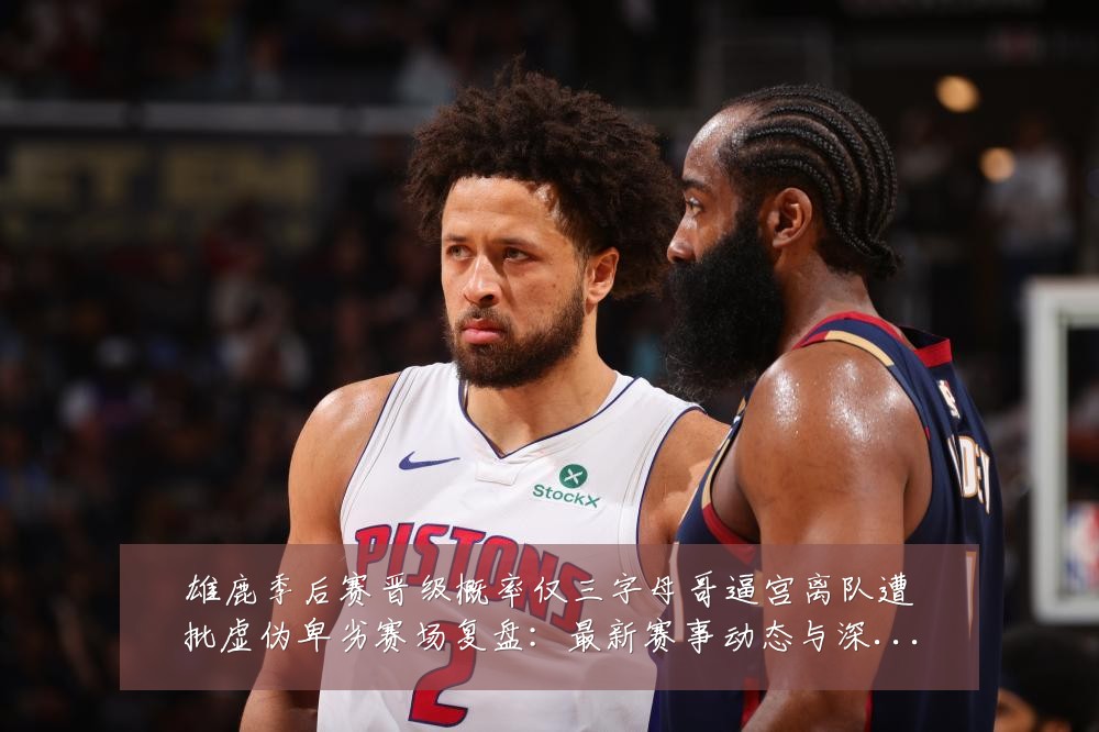雄鹿季后赛晋级概率仅三字母哥逼宫离队遭批虚伪卑劣赛场复盘：最新赛事动态与深度分析
